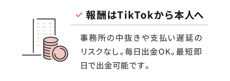 報酬はTikTokから本人へ 事務所の中抜きや支払い遅延のリスクなし。毎日出金OK。最短即日で出金可能です。