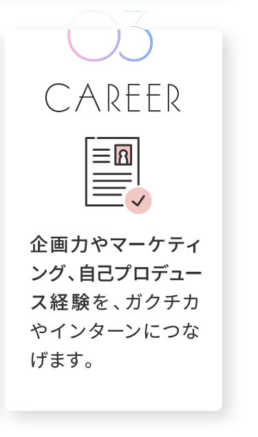 CAREER 企画力やマーケティング、自己プロデュース経験を、ガクチカやインターンにつなげます。
